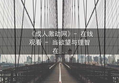 《成人激动网》- 在线观看 - 当欲望与理智在暗网交锋,谁能全身而退?