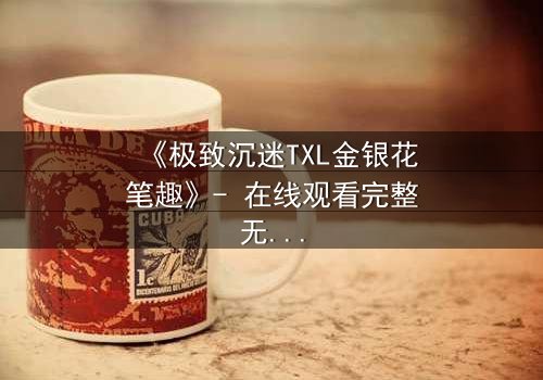 《极致沉迷TXL金银花笔趣》- 在线观看完整无删 - 一场禁忌之恋的终极考验