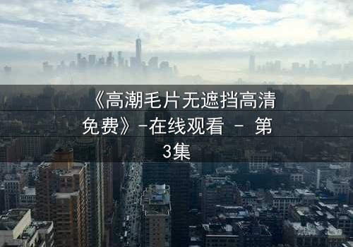 《高潮毛片无遮挡高清免费》-在线观看 - 第3集