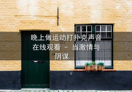 晚上做运动打扑克声音在线观看 - 当激情与阴谋在深夜交织,谁在暗中操控一切?