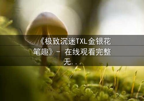 《极致沉迷TXL金银花笔趣》- 在线观看完整无删 - 当欲望之花悄然绽放