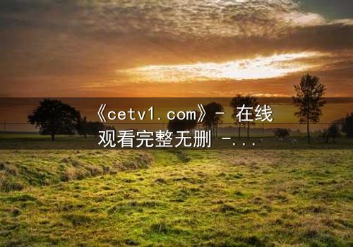 《cetv1.com》- 在线观看完整无删 - 揭开隐藏的真相,你敢直面吗?