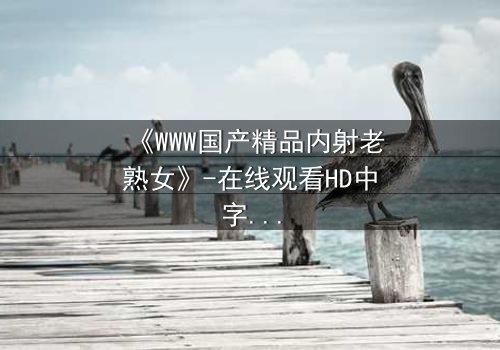 《WWW国产精品内射老熟女》-在线观看HD中字 - 免费1080P超清完整无删