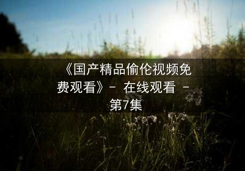 《国产精品偷伦视频免费观看》- 在线观看 - 第7集