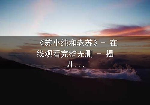 《苏小纯和老苏》- 在线观看完整无删 - 揭开父女情仇背后的惊天秘密