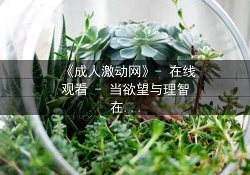 《成人激动网》- 在线观看 - 当欲望与理智在暗网中激烈碰撞