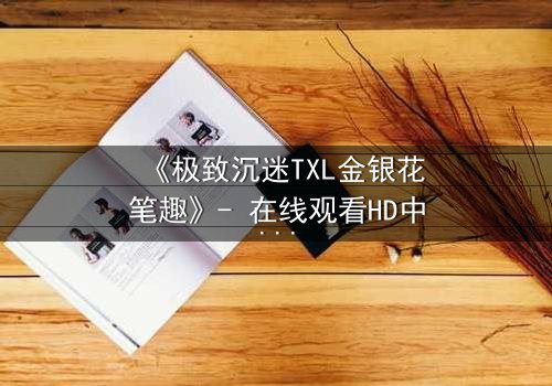 《极致沉迷TXL金银花笔趣》- 在线观看HD中字 - 当欲望与救赎交织的禁忌之恋