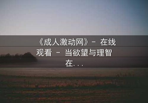 《成人激动网》- 在线观看 - 当欲望与理智在暗网中碰撞