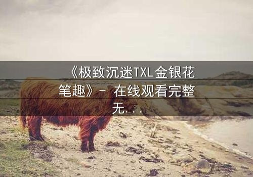 《极致沉迷TXL金银花笔趣》- 在线观看完整无删 - 一场禁忌之恋的致命诱惑