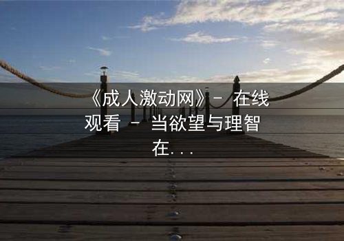 《成人激动网》- 在线观看 - 当欲望与理智在暗网中激烈碰撞