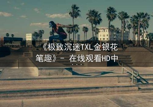 《极致沉迷TXL金银花笔趣》- 在线观看HD中字 - 一场禁忌之恋的终极救赎