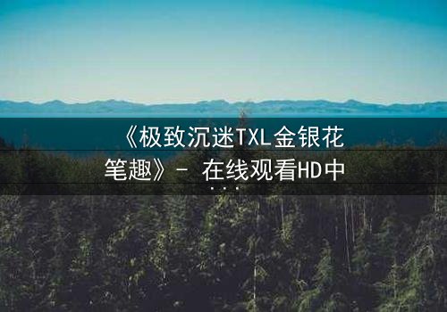 《极致沉迷TXL金银花笔趣》- 在线观看HD中字 - 一场禁忌之恋的致命诱惑