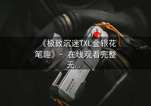 《极致沉迷TXL金银花笔趣》- 在线观看完整无删 - 一场禁忌之恋的致命诱惑