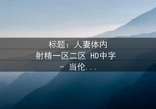 标题:人妻体内射精一区二区 HD中字 - 当伦理与欲望交织,谁能守住最后的底线?