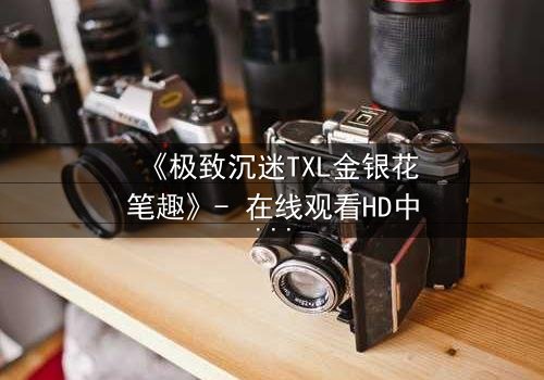 《极致沉迷TXL金银花笔趣》- 在线观看HD中字 - 揭开禁忌之恋的隐秘面纱