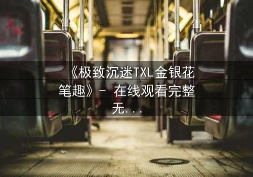 《极致沉迷TXL金银花笔趣》- 在线观看完整无删 - 揭开禁忌之恋的隐秘面纱