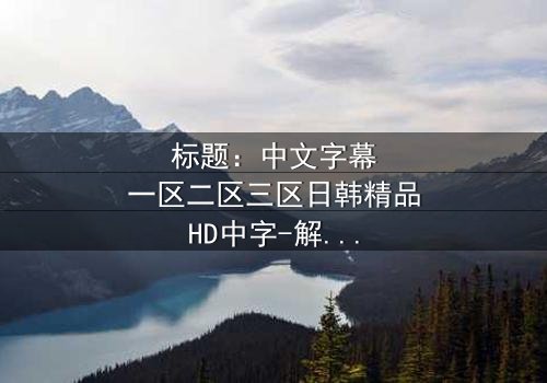 标题:中文字幕一区二区三区日韩精品HD中字-解码跨文化禁忌的惊心之旅