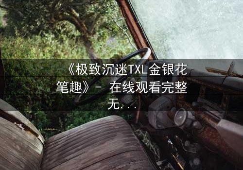 《极致沉迷TXL金银花笔趣》- 在线观看完整无删 - 一场禁忌之恋的终极考验