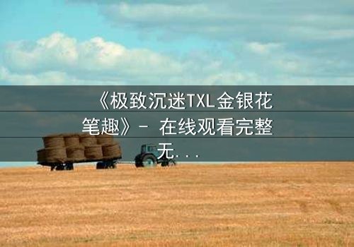 《极致沉迷TXL金银花笔趣》- 在线观看完整无删 - 当禁忌之花悄然绽放