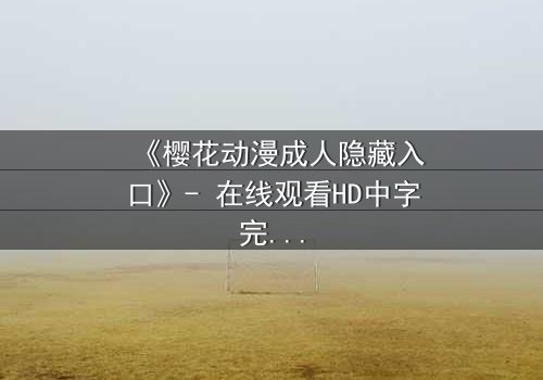 《樱花动漫成人隐藏入口》- 在线观看HD中字完整无删 - 揭开虚拟世界的致命诱惑