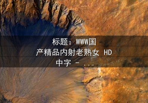 标题:WWW国产精品内射老熟女 HD中字 - 一场伦理风暴的隐秘爆发