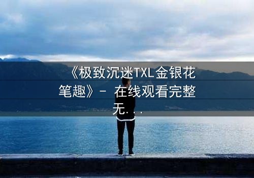 《极致沉迷TXL金银花笔趣》- 在线观看完整无删 - 一场禁忌之恋的致命诱惑