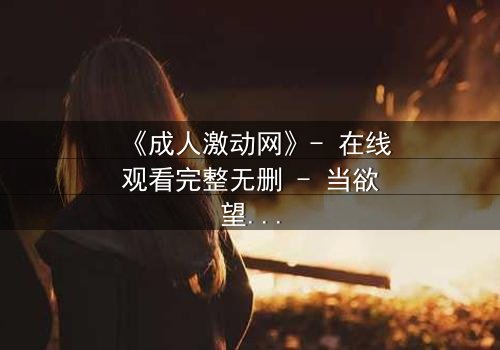 《成人激动网》- 在线观看完整无删 - 当欲望撕开道德的伪装