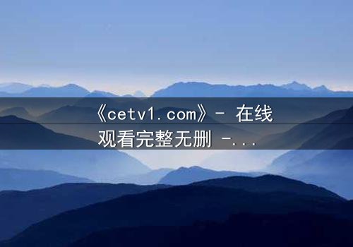 《cetv1.com》- 在线观看完整无删 - 揭开隐藏的真相,你敢直面吗?