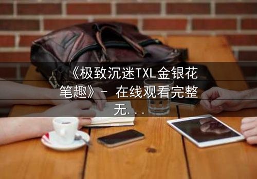 《极致沉迷TXL金银花笔趣》- 在线观看完整无删 - 揭开禁忌之恋的隐秘面纱