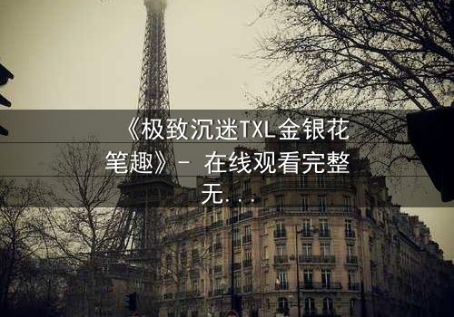 《极致沉迷TXL金银花笔趣》- 在线观看完整无删 - 当欲望与救赎交织的禁忌之恋