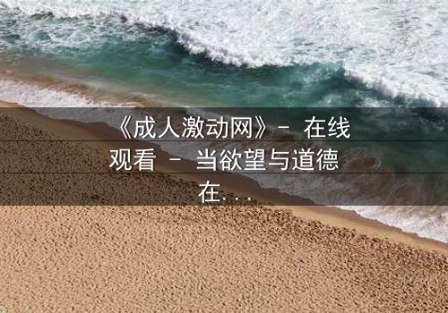 《成人激动网》- 在线观看 - 当欲望与道德在暗网中碰撞,谁能全身而退?