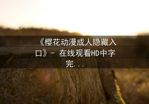 《樱花动漫成人隐藏入口》- 在线观看HD中字完整无删 - 揭开虚拟世界的禁忌之门