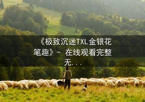 《极致沉迷TXL金银花笔趣》- 在线观看完整无删 - 当欲望与救赎交织的禁忌之恋