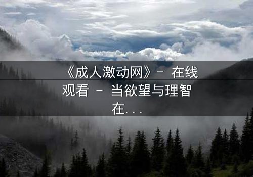 《成人激动网》- 在线观看 - 当欲望与理智在暗网中激烈碰撞
