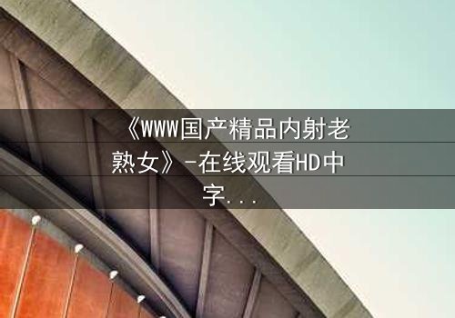 《WWW国产精品内射老熟女》-在线观看HD中字 - 免费1080P超清完整无删