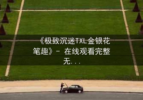 《极致沉迷TXL金银花笔趣》- 在线观看完整无删 - 一场禁忌之恋的致命诱惑