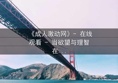 《成人激动网》- 在线观看 - 当欲望与理智在暗网中激烈碰撞