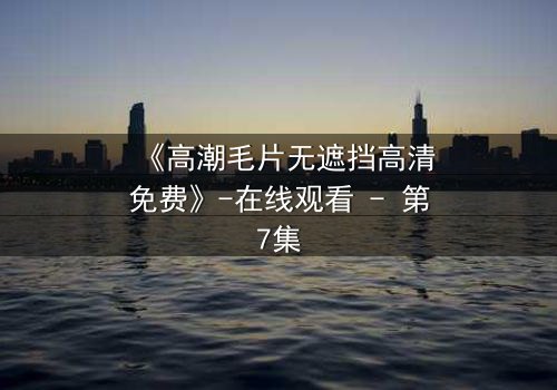 《高潮毛片无遮挡高清免费》-在线观看 - 第7集