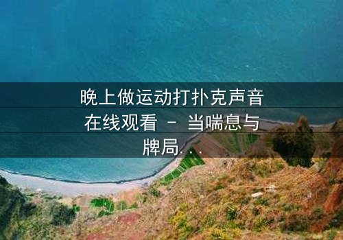 晚上做运动打扑克声音在线观看 - 当喘息与牌局交织,邻居的秘密浮出水面