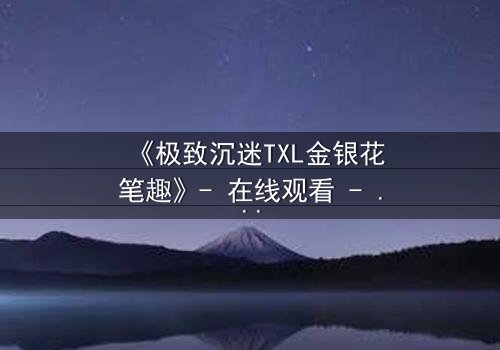 《极致沉迷TXL金银花笔趣》- 在线观看 - 当欲望之花绽放于禁忌之恋