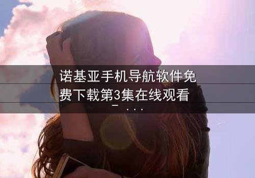 诺基亚手机导航软件免费下载第3集在线观看 - 当免费导航成为致命陷阱