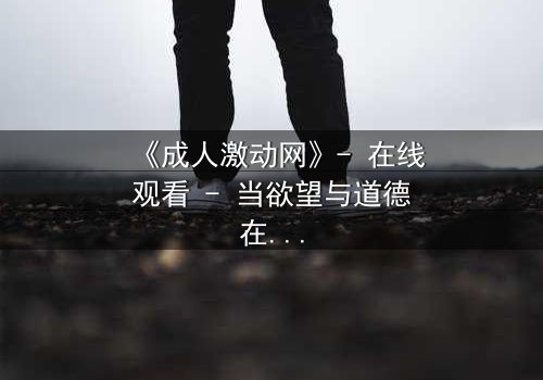 《成人激动网》- 在线观看 - 当欲望与道德在暗网中碰撞,谁将主宰你的灵魂?