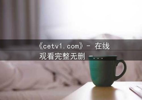 《cetv1.com》- 在线观看完整无删 - 揭开隐藏的真相,你敢直面吗?