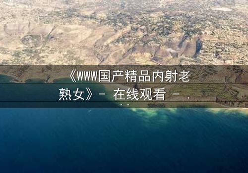 《WWW国产精品内射老熟女》- 在线观看 - 完整无删