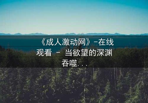 《成人激动网》-在线观看 - 当欲望的深渊吞噬理智,谁能在黑暗中找到救赎?