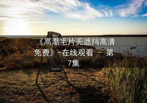 《高潮毛片无遮挡高清免费》-在线观看 - 第7集