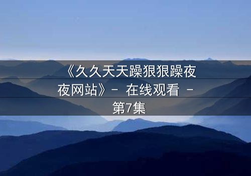 《久久天天躁狠狠躁夜夜网站》- 在线观看 - 第7集