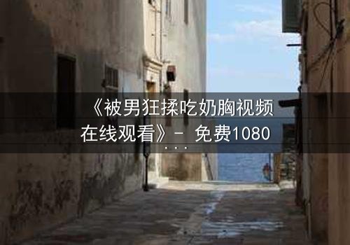 《被男狂揉吃奶胸视频在线观看》- 免费1080P超清 - 第3集完整无删