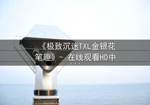 《极致沉迷TXL金银花笔趣》- 在线观看HD中字 - 一场禁忌之恋的致命诱惑