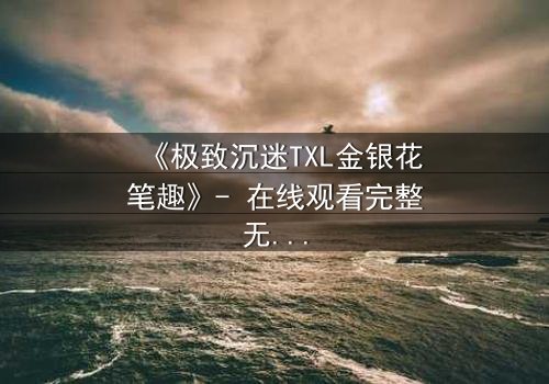 《极致沉迷TXL金银花笔趣》- 在线观看完整无删 - 一场禁忌之恋的致命诱惑